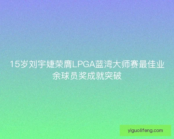 15岁刘宇婕荣膺LPGA蓝湾大师赛最佳业余球员奖成就突破