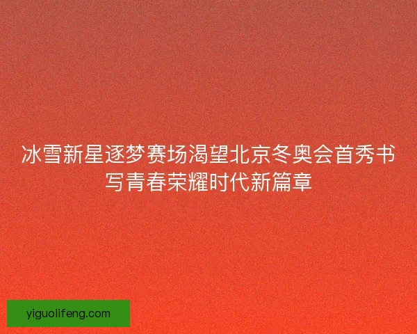 冰雪新星逐梦赛场渴望北京冬奥会首秀书写青春荣耀时代新篇章