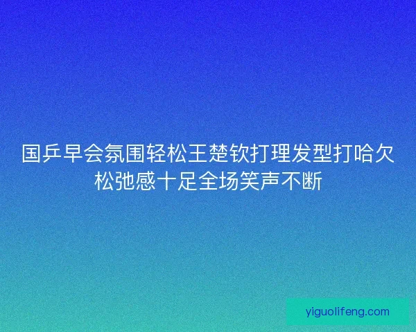 国乒早会氛围轻松王楚钦打理发型打哈欠松弛感十足全场笑声不断