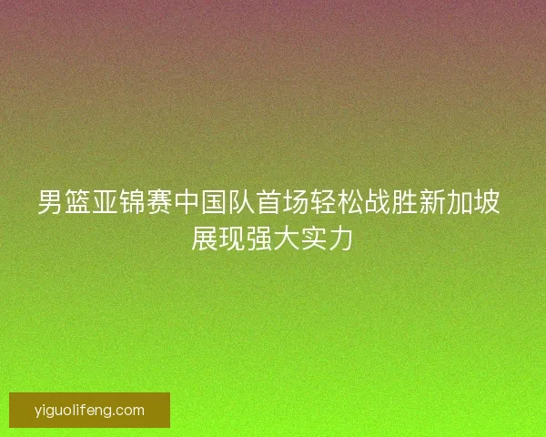 男篮亚锦赛中国队首场轻松战胜新加坡 展现强大实力