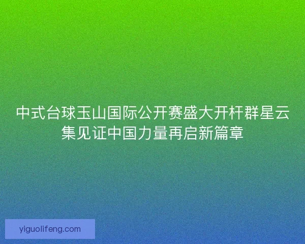 中式台球玉山国际公开赛盛大开杆群星云集见证中国力量再启新篇章