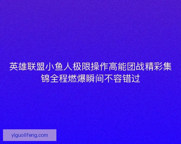 英雄联盟小鱼人极限操作高能团战精彩集锦全程燃爆瞬间不容错过