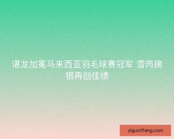 谌龙加冕马来西亚羽毛球赛冠军 雪芮摘银再创佳绩