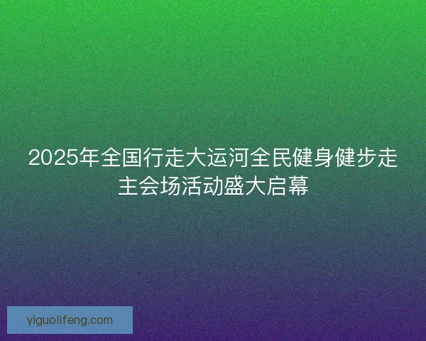 2025年全国行走大运河全民健身健步走主会场活动盛大启幕