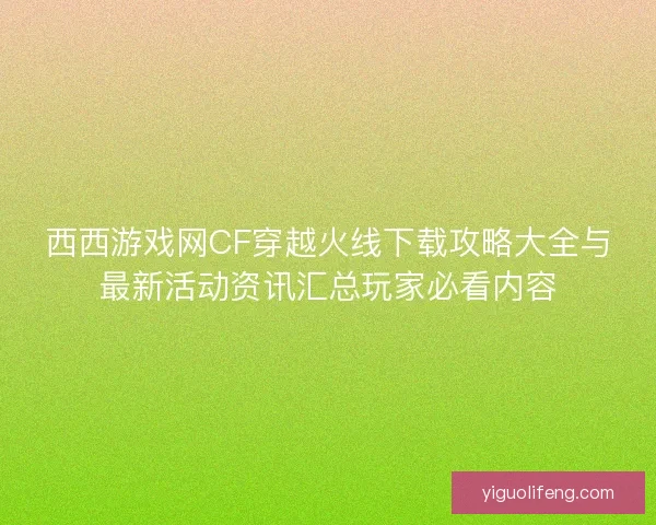 西西游戏网CF穿越火线下载攻略大全与最新活动资讯汇总玩家必看内容