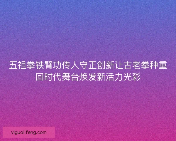 五祖拳铁臂功传人守正创新让古老拳种重回时代舞台焕发新活力光彩