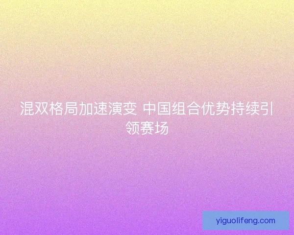 混双格局加速演变 中国组合优势持续引领赛场