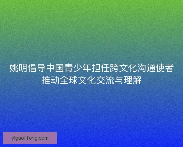 姚明倡导中国青少年担任跨文化沟通使者推动全球文化交流与理解