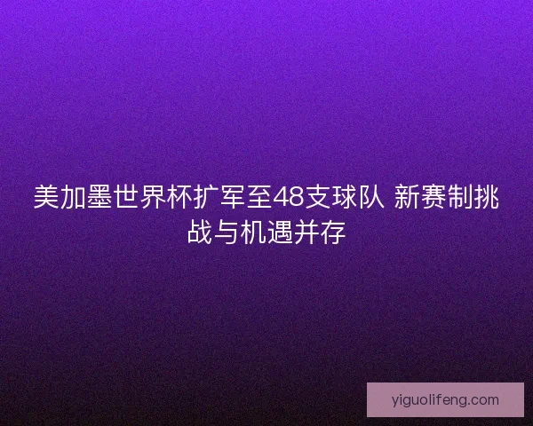 美加墨世界杯扩军至48支球队 新赛制挑战与机遇并存
